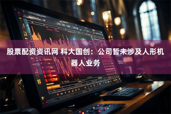 股票配资资讯网 科大国创：公司暂未涉及人形机器人业务