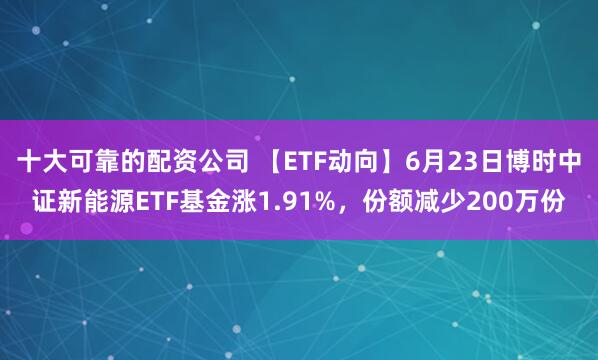 十大可靠的配资公司 【ETF动向】6月23日博时中证新能源ETF基金涨1.91%，份额减少200万份
