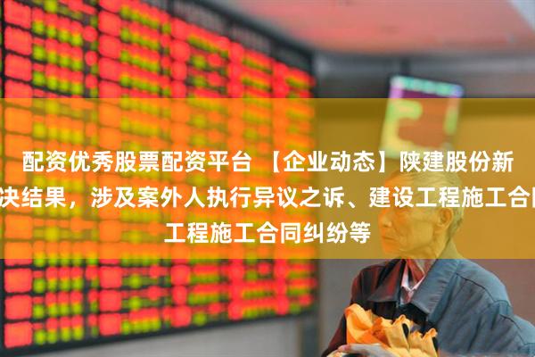 配资优秀股票配资平台 【企业动态】陕建股份新增2件判决结果，涉及案外人执行异议之诉、建设工程施工合同纠纷等