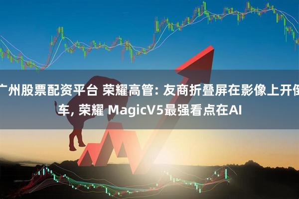 广州股票配资平台 荣耀高管: 友商折叠屏在影像上开倒车, 荣耀 MagicV5最强看点在AI