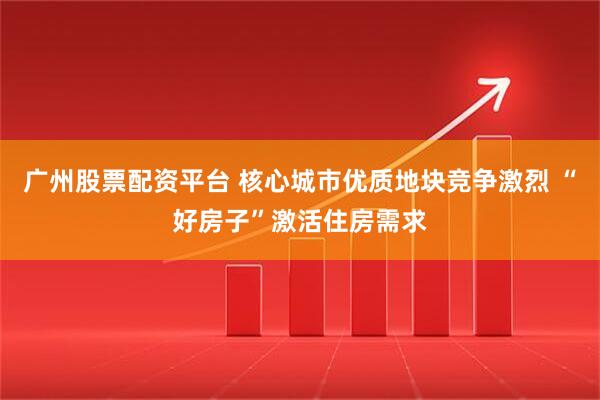 广州股票配资平台 核心城市优质地块竞争激烈 “好房子”激活住房需求