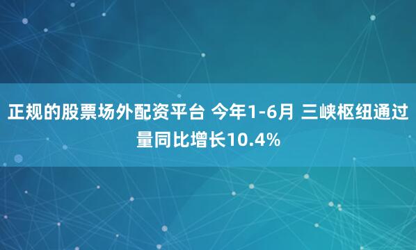 正规的股票场外配资平台 今年1-6月 三峡枢纽通过量同比增长10.4%