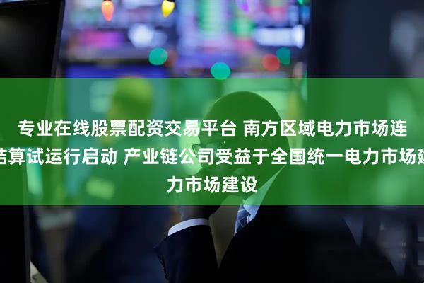 专业在线股票配资交易平台 南方区域电力市场连续结算试运行启动 产业链公司受益于全国统一电力市场建设