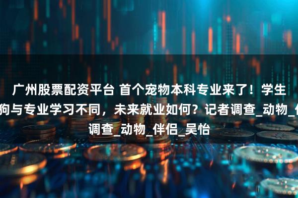 广州股票配资平台 首个宠物本科专业来了！学生称撸猫遛狗与专业学习不同，未来就业如何？记者调查_动物_伴侣_吴怡