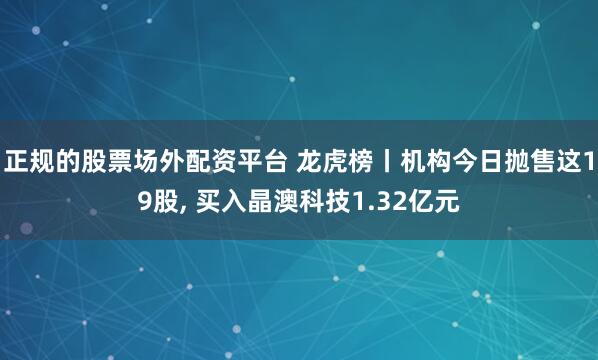 正规的股票场外配资平台 龙虎榜丨机构今日抛售这19股, 买入晶澳科技1.32亿元