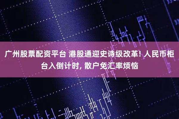 广州股票配资平台 港股通迎史诗级改革! 人民币柜台入倒计时, 散户免汇率烦恼