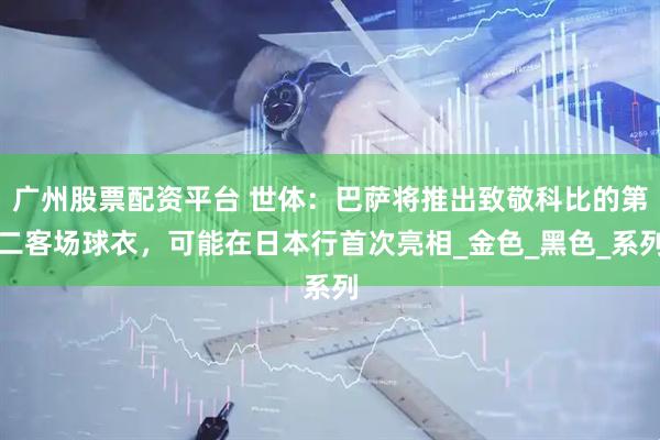 广州股票配资平台 世体：巴萨将推出致敬科比的第二客场球衣，可能在日本行首次亮相_金色_黑色_系列