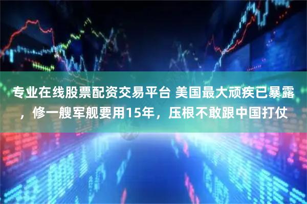专业在线股票配资交易平台 美国最大顽疾已暴露，修一艘军舰要用15年，压根不敢跟中国打仗