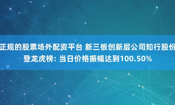 正规的股票场外配资平台 新三板创新层公司知行股份登龙虎榜: 当日价格振幅达到100.50%