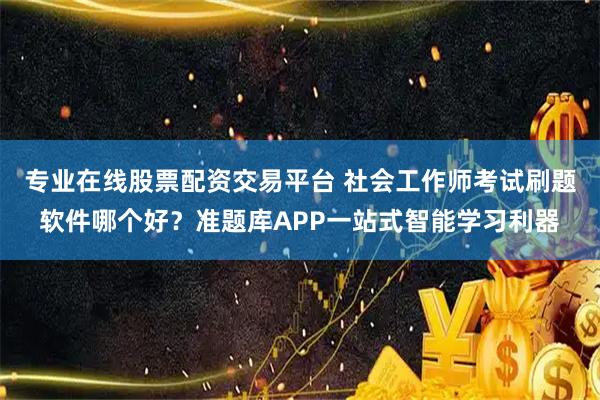 专业在线股票配资交易平台 社会工作师考试刷题软件哪个好？准题库APP一站式智能学习利器