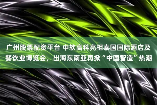 广州股票配资平台 中软高科亮相泰国国际酒店及餐饮业博览会，出海东南亚再掀“中国智造”热潮