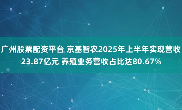 广州股票配资平台 京基智农2025年上半年实现营收23.87亿元 养殖业务营收占比达80.67%