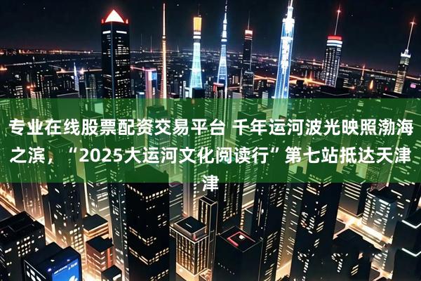 专业在线股票配资交易平台 千年运河波光映照渤海之滨，“2025大运河文化阅读行”第七站抵达天津