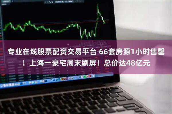 专业在线股票配资交易平台 66套房源1小时售罄！上海一豪宅周末刷屏！总价达48亿元