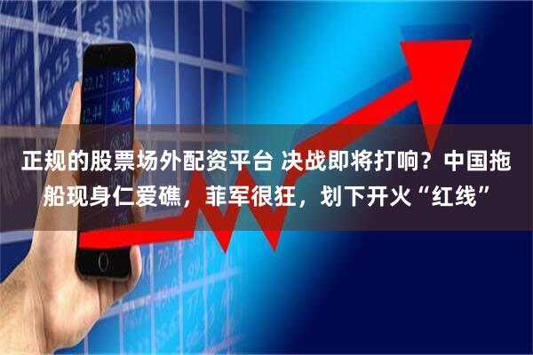 正规的股票场外配资平台 决战即将打响？中国拖船现身仁爱礁，菲军很狂，划下开火“红线”