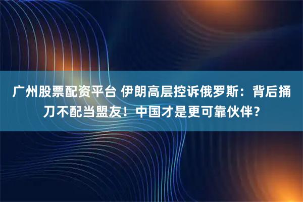 广州股票配资平台 伊朗高层控诉俄罗斯：背后捅刀不配当盟友！中国才是更可靠伙伴？