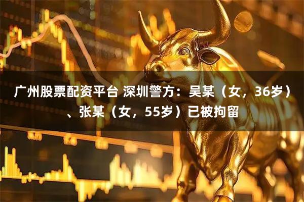 广州股票配资平台 深圳警方：吴某（女，36岁）、张某（女，55岁）已被拘留
