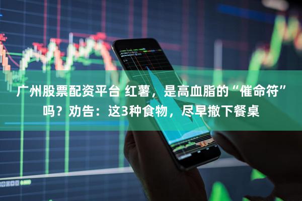 广州股票配资平台 红薯，是高血脂的“催命符”吗？劝告：这3种食物，尽早撤下餐桌