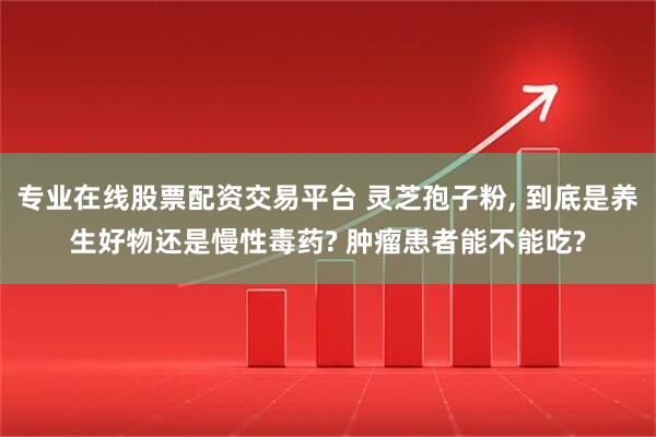 专业在线股票配资交易平台 灵芝孢子粉, 到底是养生好物还是慢性毒药? 肿瘤患者能不能吃?