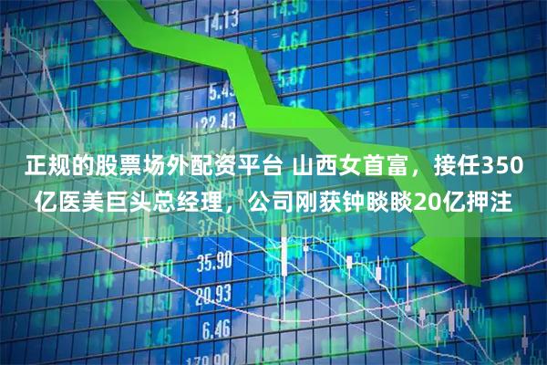 正规的股票场外配资平台 山西女首富，接任350亿医美巨头总经理，公司刚获钟睒睒20亿押注
