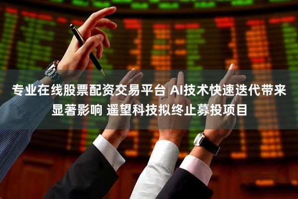 专业在线股票配资交易平台 AI技术快速迭代带来显著影响 遥望科技拟终止募投项目