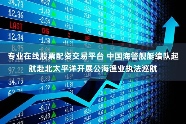 专业在线股票配资交易平台 中国海警舰艇编队起航赴北太平洋开展公海渔业执法巡航