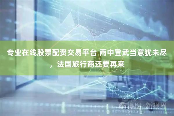 专业在线股票配资交易平台 雨中登武当意犹未尽，法国旅行商还要再来