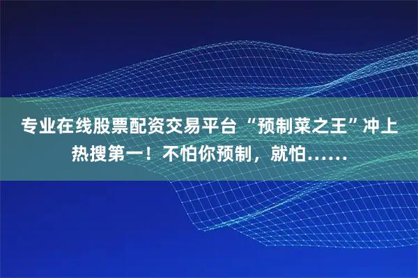 专业在线股票配资交易平台 “预制菜之王”冲上热搜第一！不怕你预制，就怕……