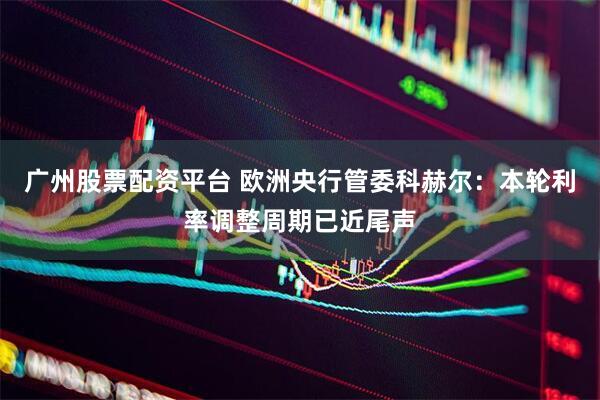 广州股票配资平台 欧洲央行管委科赫尔：本轮利率调整周期已近尾声