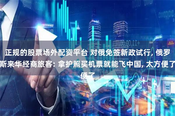 正规的股票场外配资平台 对俄免签新政试行, 俄罗斯来华经商旅客: 拿护照买机票就能飞中国, 太方便了