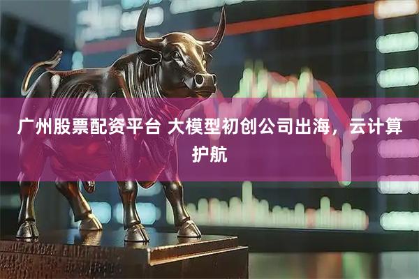 广州股票配资平台 大模型初创公司出海，云计算护航