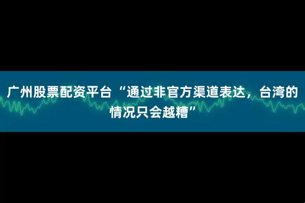 广州股票配资平台 “通过非官方渠道表达，台湾的情况只会越糟”
