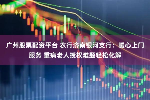 广州股票配资平台 农行济南银河支行：暖心上门服务 重病老人授权难题轻松化解