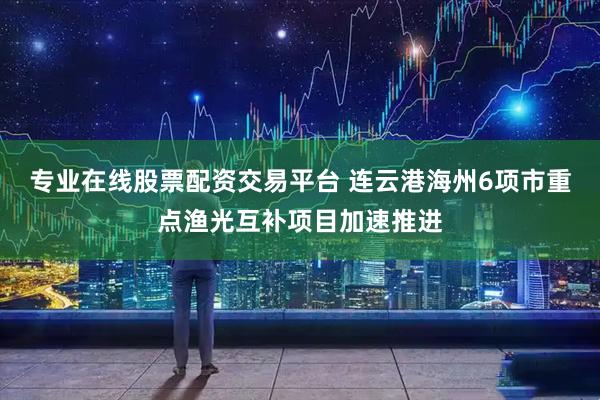 专业在线股票配资交易平台 连云港海州6项市重点渔光互补项目加速推进