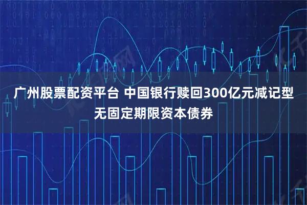 广州股票配资平台 中国银行赎回300亿元减记型无固定期限资本债券