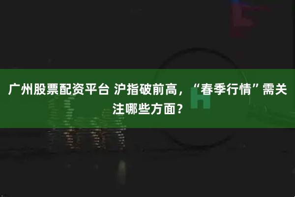 广州股票配资平台 沪指破前高,“春季行情”需关注哪些方面?