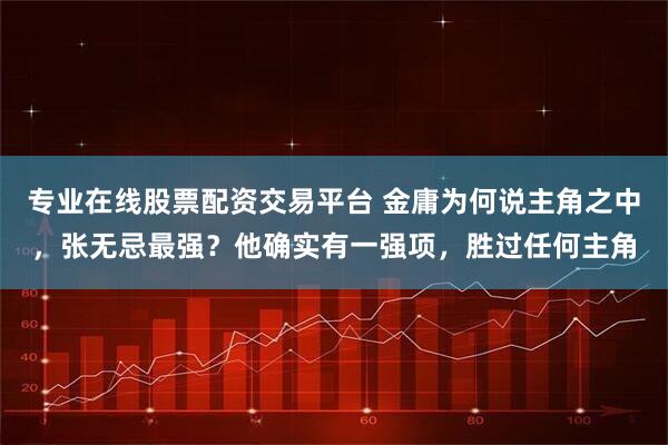 专业在线股票配资交易平台 金庸为何说主角之中,张无忌最强?他确实有一强项,胜过任何主角