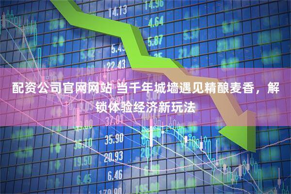 配资公司官网网站 当千年城墙遇见精酿麦香，解锁体验经济新玩法