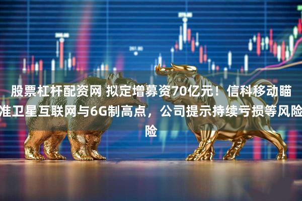 股票杠杆配资网 拟定增募资70亿元！信科移动瞄准卫星互联网与6G制高点，公司提示持续亏损等风险