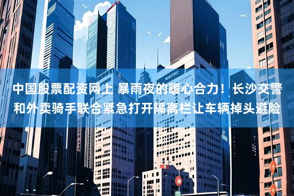 中国股票配资网上 暴雨夜的暖心合力！长沙交警和外卖骑手联合紧急打开隔离栏让车辆掉头避险