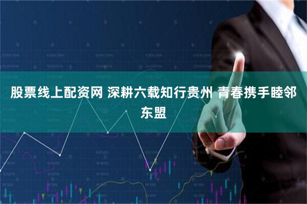 股票线上配资网 深耕六载知行贵州 青春携手睦邻东盟
