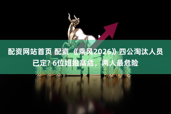 配资网站首页 配资 《乘风2026》四公淘汰人员已定? 6位姐姐高危，两人最危险