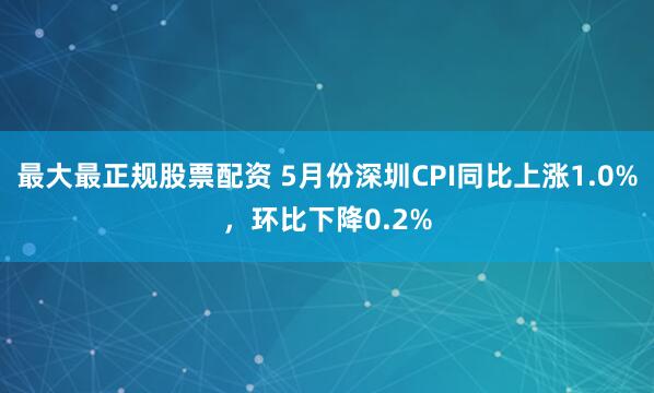 最大最正规股票配资 5月份深圳CPI同比上涨1.0%，环比下降0.2%