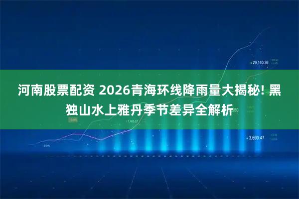 河南股票配资 2026青海环线降雨量大揭秘! 黑独山水上雅丹季节差异全解析