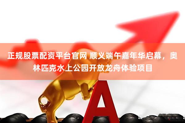 正规股票配资平台官网 顺义端午嘉年华启幕，奥林匹克水上公园开放龙舟体验项目